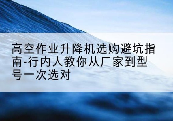 龙港升降平台厂家-高空作业升降机选购避坑指南-行内人教你从厂家到型号一次选对