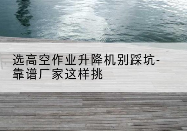 龙港剪叉式升降机厂家-选高空作业升降机别踩坑-靠谱厂家这样挑