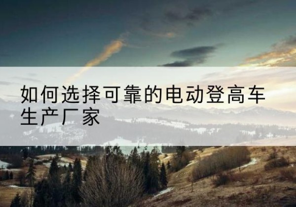 龙港电动登高车厂家-如何选择可靠的电动登高车生产厂家