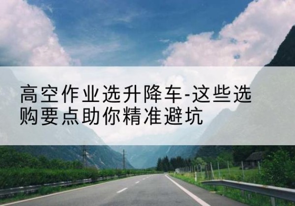 龙港升降车厂家-高空作业选升降车-这些选购要点助你*避坑